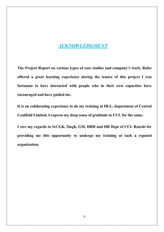 9
ACKNOWLEDGMENT
The Project Report on various types of case studies and company’s work, Rules
offered a great learning experience during the tenure of this project I was
fortunate to have interacted with people who in their own capacities have
encouraged and have guided me.
It is an exhilarating experience to do my training at IR-L, department of Central
Coalfield Limited. I express my deep sense of gratitude to CCL for the same.
I owe my regards to Sri S.K. Singh, GM, HRD and HR Dept of CCL Ranchi for
providing me this opportunity to undergo my training at such a reputed
organization.
 