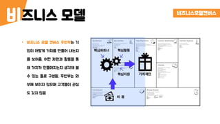 즈니스 모델비 비즈니스모델캔버스
• 비즈니스 모델 캔버스 후반부는 기
업이 어떻게 가치를 만들어 내는지
를 보여줌. 어떤 자원과 활동을 통
해 가치가 만들어지는지 생각해 볼
수 있는 툴로 구성됨. 후반부는 외
부에 보이지 않으며 고객들이 관심
도 갖지 않음
 