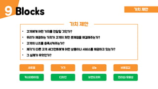 Blocks9
가치 제안
• 고객에게 어떤 가치를 전달할 것인가?
• 우리가 제공하는 가치가 고객이 처한 문제점을 해결해주는가?
• 고객의 니즈를 충족시켜주는가?
• 제각기 다른 고객 세그먼트에게 어떤 상품이나 서비스를 제공하고 있는가?
• 그 실체가 무엇인가?
가치 제안
새로움 성능가격 비용절감
커스터마이징 브랜드지위디자인 편리성/유용성
 