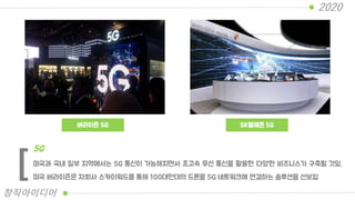 버라이즌 5G SK텔레콘 5G
미국과 국내 일부 지역에서는 5G 통신이 가능해지면서 초고속 무선 통신을 활용한 다양한 비즈니스가 구축될 것임.
미국 버라이즌은 자회사 스카이워드를 통해 100대만대의 드론을 5G 네트워크에 연결하는 솔루션을 선보임
5G
[
2020
창직아이디어
 