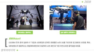 네이버랩스 엠비덱스 일본 옴론의 로트페우스
CES에서 한국 중국 일본의 IT 기업과 스타트업이 공개한 로봇들은 AI와 5G를 기반으로 업그레이드 되었음. 특히,
네이버랩스의 앰비덱스는 정밀제어로봇으로 지금까지 나온 로봇 중 가장 자연스러운 움직임을 보여줌
로봇(Robot)
[
2020
창직아이디어
 
