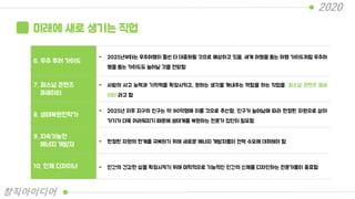 미래에 새로 생기는 직업
6. 우주 투어 가이드
- 2025년부터는 우주여행이 훨씬 더 대중화될 것으로 예상하고 있음. 세계 여행을 돕는 여행 가이드처럼 우주여
행을 돕는 가이드도 늘어날 것을 전망함
7. 퍼스널 콘텐츠
큐레이터
- 사람의 사고 능력과 기억력을 확장시키고, 원하는 생각을 꺼내주는 역할을 하는 직업을 “퍼스널 콘텐츠 큐레
이터”라고 함
8. 생태복원전략가
- 2025년 이후 지구의 인구는 약 90억명에 이를 것으로 추산함. 인구가 늘어남에 따라 한정된 자원으로 살아
가기가 더욱 어려워지기 때문에 생태계를 복원하는 전문가 집단이 필요함
9. 지속가능한
에너지 개발자 - 한정된 자원의 한계를 극복하기 위해 새로운 에너지 개발자들이 전력 수요에 대처해야 함
10. 인체 디자이너 - 인간의 건강한 삶을 확장시키기 위해 미학적으로 기능적인 인간의 신체를 디자인하는 전문가들이 중효함
2020
창직아이디어
 