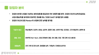 창업자 분석
• 창업자 분석은 사업을 구상하는 분야(업종)를 중심으로 주변 경영환경을 파악, 창업자 자신의 능력(자금조달,
사업수행능력)을 분석하여 효과적인 준비를 하는 것으로 SWOT 분석을 많이 사용함
• 창업자 자신과 창업 Member의 사업에 관한 능력을 평가함
기업가 정신 현실 통찰력, 창조력, 리더십, 실천력, 공정한 경쟁, 사회적 책임, 도전정신, 고객 제일주의, 설득력 등
경험, 지식 외부적인 Net-Work, 창업 관련분야 경험, 지식 경험, 전공, 각종 교육 수강 내용 등
경영능력 조직 구축 및 관리 능력, 정보활용 능력, 기획능력, 인재양성 능력 등
2020
창직아이디어
 