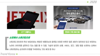 OTT 넷플릭스
2020
Trend Korea
현대차 구독 프로그램
스트리밍 라이프의 확산 배경으로는 욕망은 부풀었는데 충족할 자원은 부족한 젊은 세대가 정주하지 않고 부유하는
노마드 라이프를 실현하고 있는 점을 들 수 있음. 기술의 발전이 상품, 서비스, 공간, 경험 등을 소유하는 삶에서
스트리밍하는 삶으로의 이행을 가속화하는 것도 배경 중 하나
소유에서 스트리밍으로
[
 