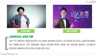 박막례 할머니
2020
Trend Korea
내일은 미스트롯
오랜 기간 매여있던 직장을 떠났지만 다시 새로운 일자리에 도전하고, 나이 들수록 매 순간이 소중하다며 활발한
여가 생활을 즐긴다. 또한 젊은이들의 취향과 브랜드를 좇으며 새로운 소비 트렌드를 형성하고, 자신들만의
콘텐츠를 구매하면서 관련 업계의 판도를 바꾸고 있다.
오팔세대라는 새로운 이름
[
 