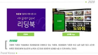 리딩북
2020
Trend Korea
심부름 App
구매의 기준이 가성비에서 프리미엄으로 이행하고 있는 가운데, 프리미엄의 기준은 하고 싶은 일은 많고 시간은
부족한 현대인에게 최소한의 노력과 시간으로 최대한의 성과를 누릴 수 있게 해주는 것이다.
편리미엄
[
 