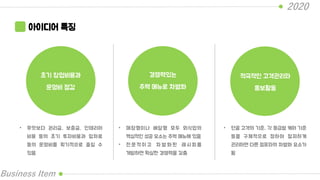 2020
Business Item
아이디어 특징
초기 창업비용과
운영비 절감
경쟁력있는
주력 메뉴로 차별화
적극적인 고객관리와
홍보활동
• 무엇보다 권리금, 보증금, 인테리어
비용 등의 초기 투자비용과 임차료
등의 운영비를 획기적으로 줄일 수
있음
• 매장형이나 배달형 모두 외식업의
핵심적인 성공 요소는 주력 메뉴에 있음
• 전 문 적 이 고 차 별 화 된 레 시 피 를
개발하면 확실한 경쟁력을 갖춤
• 단골 고객의 기준, 각 등급별 케어 기준
등을 구체적으로 정하여 철저하게
관리하면 다른 점포와의 차별화 요소가
됨
 