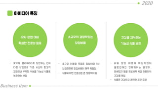 2020
Business Item
아이디어 특징
유사 창업 대비
확실한 전문성 필요
소규모의 경쟁력있는
창업비용
건강을 지켜주는
기능성 식물 보완
• 꽃가게, 플라워리스트 창업과는 전혀
다른 창업으로 기존 시설의 환경적
결함이나 부족한 부분을 기능성 식물로
보완하는 사업
• 소규모 이동형 무점포 창업이며 1인
창업이므로 창업비용이 매우 저렴함
• 식물에 대한 전문성은 큰 경쟁력이 됨
• 비 용 절 감 때 문 에 마 감 작 업 이
불 완 전 해 진 인 테 리 어 는 곰 팡 이 ,
미세먼지 등을 유발시켜 시설 이용자의
건강을 해침
• 식물은 건강하고 쾌적한 공간 유지
 