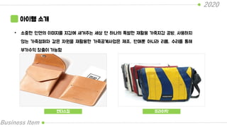 2020
Business Item
아이템 소개
• 소중한 인연의 이미지를 지갑에 새겨주는 세상 단 하나의 특별한 재활용 가죽지갑 공방. 사용하지
않는 가죽점퍼와 같은 자원을 재활용한 가죽공계사업은 제조, 판매뿐 아니라 리폼, 수리를 통해
부가수익 창출이 가능함
핸더스킴 프라이탁
 
