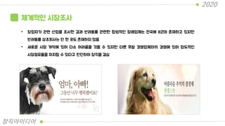 체계적인 시장조사
• 창업자가 관련 산업을 조사한 결과 반려동물 관련한 합법적인 장례업체는 전국에 8군데 준재하고 있지만
반려동물 상조회사는 단 한 곳도 존재하지 않음
• 새로운 시장 개척에 있어 다소 어려움을 겪을 수 있지만 다른 후발 경쟁업체와의 경쟁에 있어 압도적인
시장점유율을 차지할 수 있다고 판단하여 창직을 결심
2020
창직아이디어
 