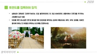 트렌드를 접목하여 창직
• 실용성과 경제성만 고려하기보다는 조금 불편하더라도 또 조금 비싸더라도 생활속에서 친환경을 추구하는
사람들이 늘고 있음
• 대지를 위한 바느질은 친환경 예식을 위해 청첩장을 제작하는 일부터 웨딩드레스 제작, 부케, 답례품, 피로연
음식에 이르는 전 과정을 조력하는 ECO웨딩 전문회사임
2020
창직아이디어
 