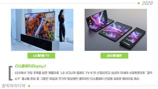 LG 롤러블 TV 삼성 폴더블폰
CES에서 가장 주목을 받은 제품으로 “LG 시그니처 올레드 TV R“이 선정되었고 삼성의 차세대 스마트폰으로 “갤럭
시 F” 출시를 준비 중. 그동안 화질과 크기의 향상에만 몰두하던 디스플레이 산업에 새로운 패러다임 제시
디스플레이(Display)
[
2020
창직아이디어
 