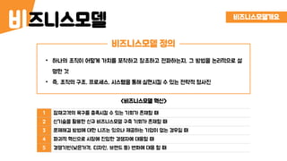 즈니스모델비
비즈니스모델 정의
비즈니스모델개요
• 하나의 조직이 어떻게 가치를 포착하고 창조하고 전파하는지, 그 방법을 논리적으로 설
명한 것
• 즉, 조직의 구조, 프로세스, 시스템을 통해 실현시킬 수 있는 전략적 청사진
1 잠재고객의 욕구를 충족시킬 수 있는 기회가 존재할 때
2 신기술을 활용한 신규 비즈니스모델 구축 기회가 존재할 때
3 문제해결 방법에 대한 니즈는 있으나 제공하는 기업이 없는 경우일 때
4 파괴적 혁신으로 시장에 진입한 경쟁자에 대응할 때
5 경쟁기반(낮은가격, 디자인, 브랜드 등) 변화에 대응 할 때
<비즈니스모델 혁신>
 