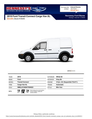 For more info     Internet Director
                                                                                                       contact:     Joe Chura
                                                                                                                    630-387-9211



 2010 Ford Transit Connect Cargo Van XL                                                                  Hennessy Ford Stores
                                                                                                                  Oswego, Calumet, IL 60409
 $22,055 | Stock # 05040




    YEAR           2010                                                         EXTERIOR   White Z2
    MAKE           Ford                                                         INTERIOR   Gray 8k
    MODEL          Transit Connect                                              ENGINE     4 Cyl., 2.0, Sequential- Port F.I.
    TRIM           Cargo Van XL                                                 TRANS      Automatic
    VIN #          NM0LS7AN9AT004622                                            STYLE      Mini Van

    MPG           19
                   CITY
                                 24
                                  HWY
                                        Actual rating will vary with options,
                                        driving conditions, habits and
                                        vehicle condition.




                                                 View this vehicle online
http:// www.hennessyfordstores.com/ vehicle- details/2010- ford- transit- connect- cargo- van- xl- calumet- city- il- id-583211
 