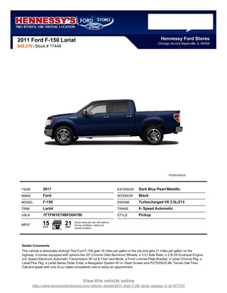 2011 Ford F-150 Lariat                                                                                Hennessy Ford Stores
                                                                                                    Chicago Aurora Naperville, IL 60409
$49,270 | Stock # 17449




  YEAR           2011                                                         EXTERIOR   Dark Blue Pearl Metallic
  MAKE           Ford                                                         INTERIOR   Black
  MODEL          F-150                                                        ENGINE     Turbocharged V6 3.5L/213
  TRIM           Lariat                                                       TRANS      6- Speed Automatic
  VIN #          1FTFW1ET4BFD04790                                            STYLE      Pickup

  MPG*          15
                 CITY
                               21
                               HWY
                                      Actual rating will vary with options,
                                      driving conditions, habits and
                                      vehicle condition.




  Dealer Comments
  This vehicle is absolutely striking! This Ford F-150 gets 15 miles per gallon in the city and gets 21 miles per gallon on the
  highway. It comes equipped with options like 20" Chrome Clad Aluminum Wheels, a 3.31 Axle Ratio, a 3.5l V6 Ecoboost Engine,
  a 6- Speed Electronic Automatic Transmission W/ od & Tow/ haul Mode, a Front License Plate Bracket, a Lariat Chrome Pkg, a
  Lariat Plus Pkg, a Lariat Series Order Code, a Navigation System W/ in- Dash Screen and P275/55r20 All- Terrain Owl Tires.
  Call and speak with one of our sales consultants now to setup an appointment.



                                               View this vehicle online
          http:// www.hennessyfordstores.com/ vehicle- details/2011- ford- f-150- lariat- oswego- il- id-1977767
 