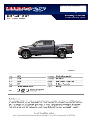Staff with id `2650` was not found.




2011 Ford F-150 XLT                                                                                      Hennessy Ford Stores
                                                                                                       Chicago Aurora Naperville, IL 60409
$39,135 | Stock # 15375




  YEAR           2011                                                          EXTERIOR   Sterling Gray Metallic
  MAKE           Ford                                                          INTERIOR   Steel Gray
  MODEL          F-150                                                         ENGINE     Gas/ Ethanol V8 5.0L/302
  TRIM           XLT                                                           TRANS      6- Speed Automatic
  VIN #          1FTFW1EF9BFC70646                                             STYLE      Pickup

  MPG*           14
                 CITY
                                19
                                 HWY
                                       Actual rating will vary with options,
                                       driving conditions, habits and
                                       vehicle condition.




  Dealer Comments
  With a price tag at $0.00 this Ford F-150 will not last long. This vehicle is powered by a Gas/ Ethanol V8 5.0L/302 engine with ,
  an Automatic transmission, and 4WD. We priced this Ford F-150 to sell quickly! You will find that is vehicle is loaded with options
  like: a 3.55 Axle Ratio (req: 99f Engine), a 4- Wheel Drive, a 78- Amp/ hr (750cca) Maintenance- Free Battery, a Trailer Sway
  Control, (2) Front Tow Hooks, (4) Pickup Box Tie- Down Hooks, Long- Spindle Double Wishbone Front Suspension W/ coil-
  Over- Shock Ifs, Leaf Spring Rear Suspension W/2- Stage Variable Rear Springs, Gas Shock Absorbers and a Pwr Rack &



                                                View this vehicle online
          http:// www.hennessyfordstores.com/ vehicle- details/2011- ford- f-150- xlt- calumetcity- il- id-1793009
 