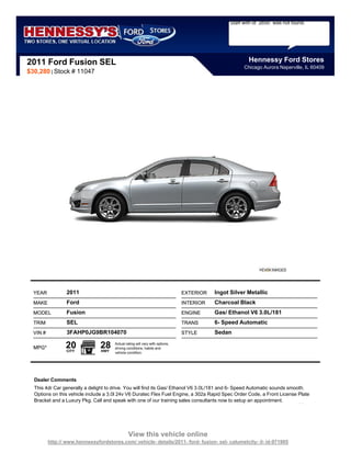 Staff with id `2650` was not found.




2011 Ford Fusion SEL                                                                                    Hennessy Ford Stores
                                                                                                      Chicago Aurora Naperville, IL 60409
$30,280 | Stock # 11047




  YEAR            2011                                                         EXTERIOR   Ingot Silver Metallic
  MAKE            Ford                                                         INTERIOR   Charcoal Black
  MODEL           Fusion                                                       ENGINE     Gas/ Ethanol V6 3.0L/181
  TRIM            SEL                                                          TRANS      6- Speed Automatic
  VIN #           3FAHP0JG9BR104070                                            STYLE      Sedan

  MPG*           20
                  CITY
                                28
                                HWY
                                       Actual rating will vary with options,
                                       driving conditions, habits and
                                       vehicle condition.




  Dealer Comments
  This 4dr Car generally a delight to drive. You will find its Gas/ Ethanol V6 3.0L/181 and 6- Speed Automatic sounds smooth.
  Options on this vehicle include a 3.0l 24v V6 Duratec Flex Fuel Engine, a 302a Rapid Spec Order Code, a Front License Plate
  Bracket and a Luxury Pkg. Call and speak with one of our training sales consultants now to setup an appointment.




                                                View this vehicle online
          http:// www.hennessyfordstores.com/ vehicle- details/2011- ford- fusion- sel- calumetcity- il- id-971905
 