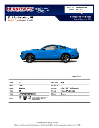 For more info     Internet Director
                                                                                                     contact:     Joe Chura
                                                                                                                  630-387-9211



2011 Ford Mustang GT                                                                                  Hennessy Ford Stores
                                                                                                                Oswego, Calumet, IL 60409
Call For Price | Stock # 013025




  YEAR          2011                                                         EXTERIOR   Blue
  MAKE          Ford                                                         INTERIOR
  MODEL         Mustang                                                      ENGINE     8 Cyl., 5.0, Fuel Injected
  TRIM          GT                                                           TRANS      6 Speed Automatic
  VIN #         1ZVBP8CFXB5106252                                            STYLE      Coupe

  MPG           17
                CITY
                               26
                               HWY
                                     Actual rating will vary with options,
                                     driving conditions, habits and
                                     vehicle condition.




                                              View this vehicle online
          http:// www.hennessyfordstores.com/ vehicle- details/2011- ford- mustang- gt- oswego- il- id-411868
 