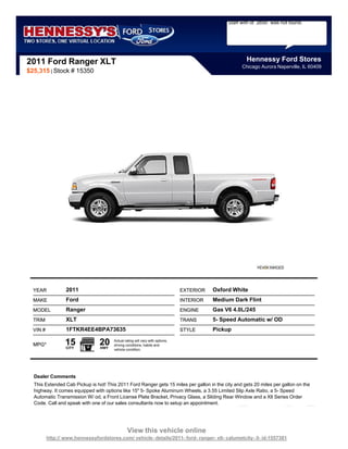 Staff with id `2650` was not found.




2011 Ford Ranger XLT                                                                                   Hennessy Ford Stores
                                                                                                     Chicago Aurora Naperville, IL 60409
$25,315 | Stock # 15350




  YEAR            2011                                                         EXTERIOR   Oxford White
  MAKE            Ford                                                         INTERIOR   Medium Dark Flint
  MODEL           Ranger                                                       ENGINE     Gas V6 4.0L/245
  TRIM            XLT                                                          TRANS      5- Speed Automatic w/ OD
  VIN #           1FTKR4EE4BPA73635                                            STYLE      Pickup

  MPG*            15
                  CITY
                                 20
                                 HWY
                                       Actual rating will vary with options,
                                       driving conditions, habits and
                                       vehicle condition.




  Dealer Comments
  This Extended Cab Pickup is hot! This 2011 Ford Ranger gets 15 miles per gallon in the city and gets 20 miles per gallon on the
  highway. It comes equipped with options like 15" 5- Spoke Aluminum Wheels, a 3.55 Limited Slip Axle Ratio, a 5- Speed
  Automatic Transmission W/ od, a Front License Plate Bracket, Privacy Glass, a Sliding Rear Window and a Xlt Series Order
  Code. Call and speak with one of our sales consultants now to setup an appointment.




                                                View this vehicle online
          http:// www.hennessyfordstores.com/ vehicle- details/2011- ford- ranger- xlt- calumetcity- il- id-1557381
 