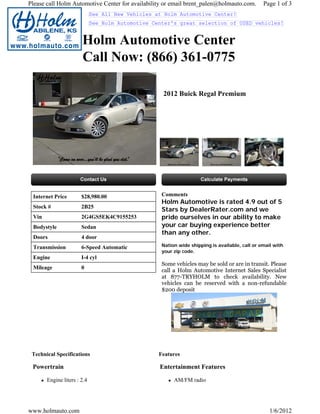 Please call Holm Automotive Center for availability or email brent_palen@holmauto.com.          Page 1 of 3
                             See All New Vehicles at Holm Automotive Center!
                             See Holm Automotive Center's great selection of USED vehicles!


                       Holm Automotive Center
                       Call Now: (866) 361-0775

                                                    2012 Buick Regal Premium




 Internet Price        $28,980.00                   Comments
                                                    Holm Automotive is rated 4.9 out of 5
 Stock #               2B25
                                                    Stars by DealerRater.com and we
 Vin                   2G4GS5EK4C9155253            pride ourselves in our ability to make
 Bodystyle             Sedan                        your car buying experience better
                                                    than any other.
 Doors                 4 door
 Transmission          6-Speed Automatic            Nation wide shipping is available, call or email with
                                                    your zip code.
 Engine                I-4 cyl
                                                    Some vehicles may be sold or are in transit. Please
 Mileage               0
                                                    call a Holm Automotive Internet Sales Specialist
                                                    at 877-TRYHOLM to check availability. New
                                                    vehicles can be reserved with a non-refundable
                                                    $200 deposit




 Technical Specifications                          Features

 Powertrain                                        Entertainment Features

       Engine liters : 2.4                               AM/FM radio




www.holmauto.com                                                                                   1/6/2012
 