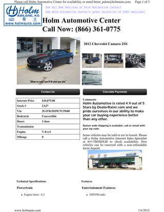 Please call Holm Automotive Center for availability or email brent_palen@holmauto.com.          Page 1 of 3
                             See All New Vehicles at Holm Automotive Center!
                             See Holm Automotive Center's great selection of USED vehicles!


                       Holm Automotive Center
                       Call Now: (866) 361-0775
                                                    2012 Chevrolet Camaro 2SS




 Internet Price        $44,075.00                   Comments
                                                    Holm Automotive is rated 4.9 out of 5
 Stock #               2A27
                                                    Stars by DealerRater.com and we
 Vin                   2G1FK3DJ9C9119600            pride ourselves in our ability to make
 Bodystyle             Convertible                  your car buying experience better
                                                    than any other.
 Doors                 2 door
 Transmission                                       Nation wide shipping is available, call or email with
                                                    your zip code.
 Engine                V-8 cyl
                                                    Some vehicles may be sold or are in transit. Please
 Mileage               0
                                                    call a Holm Automotive Internet Sales Specialist
                                                    at 877-TRYHOLM to check availability. New
                                                    vehicles can be reserved with a non-refundable
                                                    $200 deposit




 Technical Specifications                          Features

 Powertrain                                        Entertainment Features

       Engine liters : 6.2                               AM/FM radio




www.holmauto.com                                                                                   1/6/2012
 