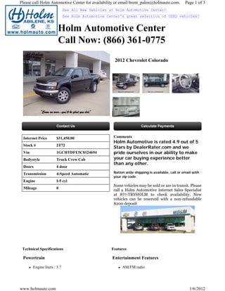 Please call Holm Automotive Center for availability or email brent_palen@holmauto.com.          Page 1 of 3
                             See All New Vehicles at Holm Automotive Center!
                             See Holm Automotive Center's great selection of USED vehicles!


                       Holm Automotive Center
                       Call Now: (866) 361-0775
                                                    2012 Chevrolet Colorado




 Internet Price       $31,450.00                    Comments
                                                    Holm Automotive is rated 4.9 out of 5
 Stock #              2T72
                                                    Stars by DealerRater.com and we
 Vin                  1GCHTDFE5C8124694             pride ourselves in our ability to make
 Bodystyle            Truck Crew Cab                your car buying experience better
                                                    than any other.
 Doors                4 door
 Transmission         4-Speed Automatic             Nation wide shipping is available, call or email with
                                                    your zip code.
 Engine               I-5 cyl
                                                    Some vehicles may be sold or are in transit. Please
 Mileage              0
                                                    call a Holm Automotive Internet Sales Specialist
                                                    at 877-TRYHOLM to check availability. New
                                                    vehicles can be reserved with a non-refundable
                                                    $200 deposit




 Technical Specifications                          Features

 Powertrain                                        Entertainment Features

       Engine liters : 3.7                               AM/FM radio




www.holmauto.com                                                                                   1/6/2012
 