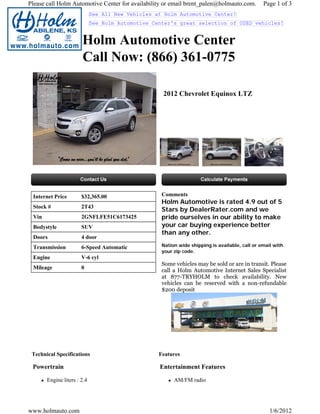 Please call Holm Automotive Center for availability or email brent_palen@holmauto.com.          Page 1 of 3
                             See All New Vehicles at Holm Automotive Center!
                             See Holm Automotive Center's great selection of USED vehicles!


                       Holm Automotive Center
                       Call Now: (866) 361-0775

                                                    2012 Chevrolet Equinox LTZ




 Internet Price        $32,365.00                   Comments
                                                    Holm Automotive is rated 4.9 out of 5
 Stock #               2T43
                                                    Stars by DealerRater.com and we
 Vin                   2GNFLFE51C6173425            pride ourselves in our ability to make
 Bodystyle             SUV                          your car buying experience better
                                                    than any other.
 Doors                 4 door
 Transmission          6-Speed Automatic            Nation wide shipping is available, call or email with
                                                    your zip code.
 Engine                V-6 cyl
                                                    Some vehicles may be sold or are in transit. Please
 Mileage               0
                                                    call a Holm Automotive Internet Sales Specialist
                                                    at 877-TRYHOLM to check availability. New
                                                    vehicles can be reserved with a non-refundable
                                                    $200 deposit




 Technical Specifications                          Features

 Powertrain                                        Entertainment Features

       Engine liters : 2.4                               AM/FM radio




www.holmauto.com                                                                                   1/6/2012
 