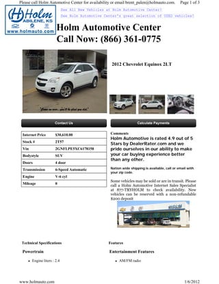 Please call Holm Automotive Center for availability or email brent_palen@holmauto.com.          Page 1 of 3
                             See All New Vehicles at Holm Automotive Center!
                             See Holm Automotive Center's great selection of USED vehicles!


                       Holm Automotive Center
                       Call Now: (866) 361-0775

                                                    2012 Chevrolet Equinox 2LT




 Internet Price        $30,610.00                   Comments
                                                    Holm Automotive is rated 4.9 out of 5
 Stock #              2T57
                                                    Stars by DealerRater.com and we
 Vin                   2GNFLPE5XC6178158            pride ourselves in our ability to make
 Bodystyle             SUV                          your car buying experience better
                                                    than any other.
 Doors                4 door
 Transmission          6-Speed Automatic            Nation wide shipping is available, call or email with
                                                    your zip code.
 Engine                V-6 cyl
                                                    Some vehicles may be sold or are in transit. Please
 Mileage               0
                                                    call a Holm Automotive Internet Sales Specialist
                                                    at 877-TRYHOLM to check availability. New
                                                    vehicles can be reserved with a non-refundable
                                                    $200 deposit




 Technical Specifications                          Features

 Powertrain                                        Entertainment Features

       Engine liters : 2.4                               AM/FM radio




www.holmauto.com                                                                                   1/6/2012
 