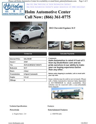 Please call Holm Automotive Center for availability or email brent_palen@holmauto.com.          Page 1 of 3
                             See All New Vehicles at Holm Automotive Center!
                             See Holm Automotive Center's great selection of USED vehicles!


                          Holm Automotive Center
                          Call Now: (866) 361-0775

                                                    2012 Chevrolet Equinox 1LT




 Internet Price       $26,320.00                    Comments
                                                    Holm Automotive is rated 4.9 out of 5
 Stock #              2T69
                                                    Stars by DealerRater.com and we
 Vin                  2GNALDEKXC1181671             pride ourselves in our ability to make
 Bodystyle            SUV                           your car buying experience better
                                                    than any other.
 Doors                4 door
 Transmission         6-Speed Automatic             Nation wide shipping is available, call or email with
                                                    your zip code.
 Engine               I-4 cyl
                                                    Some vehicles may be sold or are in transit. Please
 Mileage              0
                                                    call a Holm Automotive Internet Sales Specialist
                                                    at 877-TRYHOLM to check availability. New
                                                    vehicles can be reserved with a non-refundable
                                                    $200 deposit




 Technical Specifications                          Features

 Powertrain                                        Entertainment Features

       Engine liters : 2.4                               AM/FM radio




www.holmauto.com                                                                                   1/6/2012
 
