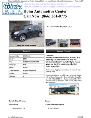 Please call Holm Automotive Center for availability or email brent_palen@holmauto.com.          Page 1 of 3
                             See All New Vehicles at Holm Automotive Center!
                             See Holm Automotive Center's great selection of USED vehicles!


                       Holm Automotive Center
                       Call Now: (866) 361-0775

                                                    2012 Chevrolet Equinox LTZ




 Internet Price        $32,560.00                   Comments
                                                    Holm Automotive is rated 4.9 out of 5
 Stock #               2T78
                                                    Stars by DealerRater.com and we
 Vin                   2GNFLFE52C6210904            pride ourselves in our ability to make
 Bodystyle             SUV                          your car buying experience better
                                                    than any other.
 Doors                 4 door
 Transmission          6-Speed Automatic            Nation wide shipping is available, call or email with
                                                    your zip code.
 Engine                V-6 cyl
                                                    Some vehicles may be sold or are in transit. Please
 Mileage               0
                                                    call a Holm Automotive Internet Sales Specialist
                                                    at 877-TRYHOLM to check availability. New
                                                    vehicles can be reserved with a non-refundable
                                                    $200 deposit




 Technical Specifications                          Features

 Powertrain                                        Entertainment Features

       Engine liters : 2.4                               AM/FM radio




www.holmauto.com                                                                                   1/6/2012
 
