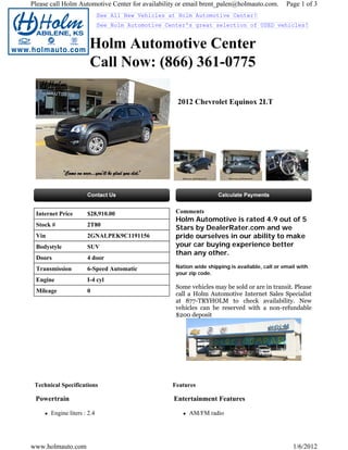Please call Holm Automotive Center for availability or email brent_palen@holmauto.com.          Page 1 of 3
                             See All New Vehicles at Holm Automotive Center!
                             See Holm Automotive Center's great selection of USED vehicles!


                       Holm Automotive Center
                       Call Now: (866) 361-0775

                                                    2012 Chevrolet Equinox 2LT




 Internet Price       $28,910.00                    Comments
                                                    Holm Automotive is rated 4.9 out of 5
 Stock #              2T80
                                                    Stars by DealerRater.com and we
 Vin                  2GNALPEK9C1191156             pride ourselves in our ability to make
 Bodystyle            SUV                           your car buying experience better
                                                    than any other.
 Doors                4 door
 Transmission         6-Speed Automatic             Nation wide shipping is available, call or email with
                                                    your zip code.
 Engine               I-4 cyl
                                                    Some vehicles may be sold or are in transit. Please
 Mileage              0
                                                    call a Holm Automotive Internet Sales Specialist
                                                    at 877-TRYHOLM to check availability. New
                                                    vehicles can be reserved with a non-refundable
                                                    $200 deposit




 Technical Specifications                          Features

 Powertrain                                        Entertainment Features

       Engine liters : 2.4                               AM/FM radio




www.holmauto.com                                                                                   1/6/2012
 