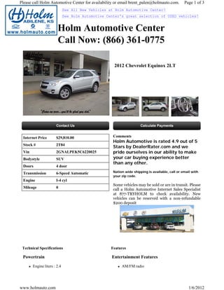 Please call Holm Automotive Center for availability or email brent_palen@holmauto.com.          Page 1 of 3
                             See All New Vehicles at Holm Automotive Center!
                             See Holm Automotive Center's great selection of USED vehicles!


                       Holm Automotive Center
                       Call Now: (866) 361-0775

                                                    2012 Chevrolet Equinox 2LT




 Internet Price       $29,810.00                    Comments
                                                    Holm Automotive is rated 4.9 out of 5
 Stock #              2T84
                                                    Stars by DealerRater.com and we
 Vin                  2GNALPEK5C6220025             pride ourselves in our ability to make
 Bodystyle            SUV                           your car buying experience better
                                                    than any other.
 Doors                4 door
 Transmission         6-Speed Automatic             Nation wide shipping is available, call or email with
                                                    your zip code.
 Engine               I-4 cyl
                                                    Some vehicles may be sold or are in transit. Please
 Mileage              0
                                                    call a Holm Automotive Internet Sales Specialist
                                                    at 877-TRYHOLM to check availability. New
                                                    vehicles can be reserved with a non-refundable
                                                    $200 deposit




 Technical Specifications                          Features

 Powertrain                                        Entertainment Features

       Engine liters : 2.4                               AM/FM radio




www.holmauto.com                                                                                   1/6/2012
 