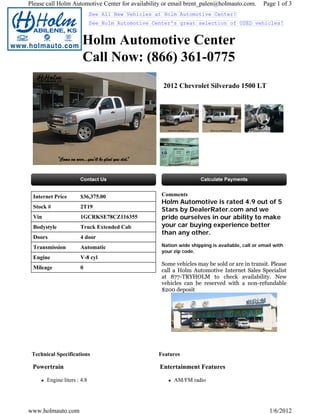 Please call Holm Automotive Center for availability or email brent_palen@holmauto.com.          Page 1 of 3
                             See All New Vehicles at Holm Automotive Center!
                             See Holm Automotive Center's great selection of USED vehicles!


                       Holm Automotive Center
                       Call Now: (866) 361-0775
                                                    2012 Chevrolet Silverado 1500 LT




 Internet Price       $36,375.00                    Comments
                                                    Holm Automotive is rated 4.9 out of 5
 Stock #              2T19
                                                    Stars by DealerRater.com and we
 Vin                  1GCRKSE78CZ116355             pride ourselves in our ability to make
 Bodystyle            Truck Extended Cab            your car buying experience better
                                                    than any other.
 Doors                4 door
 Transmission         Automatic                     Nation wide shipping is available, call or email with
                                                    your zip code.
 Engine               V-8 cyl
                                                    Some vehicles may be sold or are in transit. Please
 Mileage              0
                                                    call a Holm Automotive Internet Sales Specialist
                                                    at 877-TRYHOLM to check availability. New
                                                    vehicles can be reserved with a non-refundable
                                                    $200 deposit




 Technical Specifications                          Features

 Powertrain                                        Entertainment Features

       Engine liters : 4.8                               AM/FM radio




www.holmauto.com                                                                                   1/6/2012
 