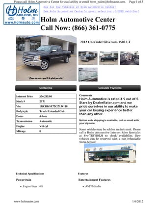 Please call Holm Automotive Center for availability or email brent_palen@holmauto.com.          Page 1 of 3
                             See All New Vehicles at Holm Automotive Center!
                             See Holm Automotive Center's great selection of USED vehicles!


                       Holm Automotive Center
                       Call Now: (866) 361-0775
                                                    2012 Chevrolet Silverado 1500 LT




 Internet Price       $36,215.00                    Comments
                                                    Holm Automotive is rated 4.9 out of 5
 Stock #              2T31
                                                    Stars by DealerRater.com and we
 Vin                  1GCRKSE72CZ134110             pride ourselves in our ability to make
 Bodystyle            Truck Extended Cab            your car buying experience better
                                                    than any other.
 Doors                4 door
 Transmission         Automatic                     Nation wide shipping is available, call or email with
                                                    your zip code.
 Engine               V-8 cyl
                                                    Some vehicles may be sold or are in transit. Please
 Mileage              0
                                                    call a Holm Automotive Internet Sales Specialist
                                                    at 877-TRYHOLM to check availability. New
                                                    vehicles can be reserved with a non-refundable
                                                    $200 deposit




 Technical Specifications                          Features

 Powertrain                                        Entertainment Features

       Engine liters : 4.8                               AM/FM radio




www.holmauto.com                                                                                   1/6/2012
 