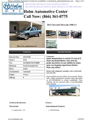 Please call Holm Automotive Center for availability or email brent_palen@holmauto.com.          Page 1 of 3
                             See All New Vehicles at Holm Automotive Center!
                             See Holm Automotive Center's great selection of USED vehicles!


                       Holm Automotive Center
                       Call Now: (866) 361-0775
                                                    2012 Chevrolet Silverado 1500 LT




 Internet Price       $36,375.00                    Comments
                                                    Holm Automotive is rated 4.9 out of 5
 Stock #              2T34
                                                    Stars by DealerRater.com and we
 Vin                  1GCRKSE74CZ138885             pride ourselves in our ability to make
 Bodystyle            Truck Extended Cab            your car buying experience better
                                                    than any other.
 Doors                4 door
 Transmission         Automatic                     Nation wide shipping is available, call or email with
                                                    your zip code.
 Engine               V-8 cyl
                                                    Some vehicles may be sold or are in transit. Please
 Mileage              0
                                                    call a Holm Automotive Internet Sales Specialist
                                                    at 877-TRYHOLM to check availability. New
                                                    vehicles can be reserved with a non-refundable
                                                    $200 deposit




 Technical Specifications                          Features

 Powertrain                                        Entertainment Features

       Engine liters : 4.8                               AM/FM radio




www.holmauto.com                                                                                   1/6/2012
 