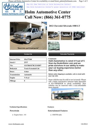 Please call Holm Automotive Center for availability or email brent_palen@holmauto.com.          Page 1 of 3
                             See All New Vehicles at Holm Automotive Center!
                             See Holm Automotive Center's great selection of USED vehicles!


                       Holm Automotive Center
                       Call Now: (866) 361-0775
                                                    2012 Chevrolet Silverado 1500 LT




 Internet Price       $36,375.00                    Comments
                                                    Holm Automotive is rated 4.9 out of 5
 Stock #              2T37
                                                    Stars by DealerRater.com and we
 Vin                  1GCRKSE78CZ142857             pride ourselves in our ability to make
 Bodystyle            Truck Extended Cab            your car buying experience better
                                                    than any other.
 Doors                4 door
 Transmission         Automatic                     Nation wide shipping is available, call or email with
                                                    your zip code.
 Engine               V-8 cyl
                                                    Some vehicles may be sold or are in transit. Please
 Mileage              0
                                                    call a Holm Automotive Internet Sales Specialist
                                                    at 877-TRYHOLM to check availability. New
                                                    vehicles can be reserved with a non-refundable
                                                    $200 deposit




 Technical Specifications                          Features

 Powertrain                                        Entertainment Features

       Engine liters : 4.8                               AM/FM radio




www.holmauto.com                                                                                   1/6/2012
 