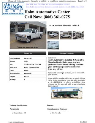 Please call Holm Automotive Center for availability or email brent_palen@holmauto.com.          Page 1 of 3
                             See All New Vehicles at Holm Automotive Center!
                             See Holm Automotive Center's great selection of USED vehicles!


                       Holm Automotive Center
                       Call Now: (866) 361-0775
                                                    2012 Chevrolet Silverado 1500 LT




 Internet Price       $36,375.00                    Comments
                                                    Holm Automotive is rated 4.9 out of 5
 Stock #              2T56
                                                    Stars by DealerRater.com and we
 Vin                  1GCRKSE70CZ149348             pride ourselves in our ability to make
 Bodystyle            Truck Extended Cab            your car buying experience better
                                                    than any other.
 Doors                4 door
 Transmission         Automatic                     Nation wide shipping is available, call or email with
                                                    your zip code.
 Engine               V-8 cyl
                                                    Some vehicles may be sold or are in transit. Please
 Mileage              0
                                                    call a Holm Automotive Internet Sales Specialist
                                                    at 877-TRYHOLM to check availability. New
                                                    vehicles can be reserved with a non-refundable
                                                    $200 deposit




 Technical Specifications                          Features

 Powertrain                                        Entertainment Features

       Engine liters : 4.8                               AM/FM radio




www.holmauto.com                                                                                   1/6/2012
 