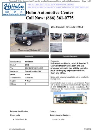 Please call Holm Automotive Center for availability or email brent_palen@holmauto.com.          Page 1 of 3
                             See All New Vehicles at Holm Automotive Center!
                             See Holm Automotive Center's great selection of USED vehicles!


                       Holm Automotive Center
                       Call Now: (866) 361-0775
                                                    2012 Chevrolet Silverado 1500 LT




 Internet Price       $37,010.00                    Comments
                                                    Holm Automotive is rated 4.9 out of 5
 Stock #              2T62
                                                    Stars by DealerRater.com and we
 Vin                  1GCRKSE72CZ155815             pride ourselves in our ability to make
 Bodystyle            Truck Extended Cab            your car buying experience better
                                                    than any other.
 Doors                4 door
 Transmission         Automatic                     Nation wide shipping is available, call or email with
                                                    your zip code.
 Engine               V-8 cyl
                                                    Some vehicles may be sold or are in transit. Please
 Mileage              0
                                                    call a Holm Automotive Internet Sales Specialist
                                                    at 877-TRYHOLM to check availability. New
                                                    vehicles can be reserved with a non-refundable
                                                    $200 deposit




 Technical Specifications                          Features

 Powertrain                                        Entertainment Features

       Engine liters : 4.8                               AM/FM radio




www.holmauto.com                                                                                   1/6/2012
 