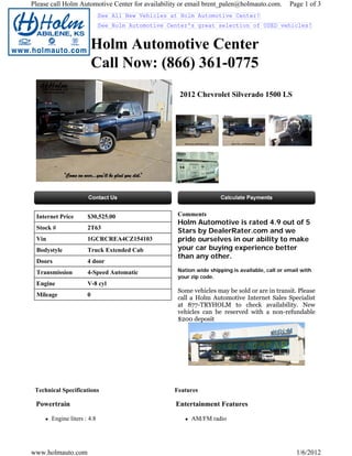 Please call Holm Automotive Center for availability or email brent_palen@holmauto.com.          Page 1 of 3
                             See All New Vehicles at Holm Automotive Center!
                             See Holm Automotive Center's great selection of USED vehicles!


                       Holm Automotive Center
                       Call Now: (866) 361-0775
                                                    2012 Chevrolet Silverado 1500 LS




 Internet Price       $30,525.00                    Comments
                                                    Holm Automotive is rated 4.9 out of 5
 Stock #              2T63
                                                    Stars by DealerRater.com and we
 Vin                  1GCRCREA4CZ154103             pride ourselves in our ability to make
 Bodystyle            Truck Extended Cab            your car buying experience better
                                                    than any other.
 Doors                4 door
 Transmission         4-Speed Automatic             Nation wide shipping is available, call or email with
                                                    your zip code.
 Engine               V-8 cyl
                                                    Some vehicles may be sold or are in transit. Please
 Mileage              0
                                                    call a Holm Automotive Internet Sales Specialist
                                                    at 877-TRYHOLM to check availability. New
                                                    vehicles can be reserved with a non-refundable
                                                    $200 deposit




 Technical Specifications                          Features

 Powertrain                                        Entertainment Features

       Engine liters : 4.8                               AM/FM radio




www.holmauto.com                                                                                   1/6/2012
 
