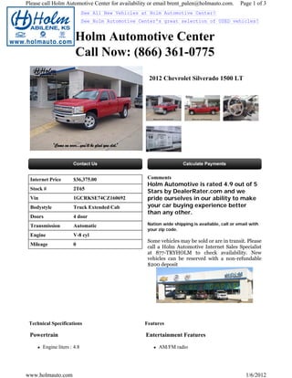 Please call Holm Automotive Center for availability or email brent_palen@holmauto.com.          Page 1 of 3
                             See All New Vehicles at Holm Automotive Center!
                             See Holm Automotive Center's great selection of USED vehicles!


                       Holm Automotive Center
                       Call Now: (866) 361-0775
                                                    2012 Chevrolet Silverado 1500 LT




 Internet Price       $36,375.00                    Comments
                                                    Holm Automotive is rated 4.9 out of 5
 Stock #              2T65
                                                    Stars by DealerRater.com and we
 Vin                  1GCRKSE74CZ160692             pride ourselves in our ability to make
 Bodystyle            Truck Extended Cab            your car buying experience better
                                                    than any other.
 Doors                4 door
 Transmission         Automatic                     Nation wide shipping is available, call or email with
                                                    your zip code.
 Engine               V-8 cyl
                                                    Some vehicles may be sold or are in transit. Please
 Mileage              0
                                                    call a Holm Automotive Internet Sales Specialist
                                                    at 877-TRYHOLM to check availability. New
                                                    vehicles can be reserved with a non-refundable
                                                    $200 deposit




 Technical Specifications                          Features

 Powertrain                                        Entertainment Features

       Engine liters : 4.8                               AM/FM radio




www.holmauto.com                                                                                   1/6/2012
 