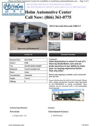 Please call Holm Automotive Center for availability or email brent_palen@holmauto.com.          Page 1 of 3
                             See All New Vehicles at Holm Automotive Center!
                             See Holm Automotive Center's great selection of USED vehicles!


                       Holm Automotive Center
                       Call Now: (866) 361-0775
                                                    2012 Chevrolet Silverado 1500 LT




 Internet Price       $32,370.00                    Comments
                                                    Holm Automotive is rated 4.9 out of 5
 Stock #              2T68
                                                    Stars by DealerRater.com and we
 Vin                  1GCRCSE04CZ166007             pride ourselves in our ability to make
 Bodystyle            Truck Extended Cab            your car buying experience better
                                                    than any other.
 Doors                4 door
 Transmission         Automatic                     Nation wide shipping is available, call or email with
                                                    your zip code.
 Engine               V-8 cyl
                                                    Some vehicles may be sold or are in transit. Please
 Mileage              0
                                                    call a Holm Automotive Internet Sales Specialist
                                                    at 877-TRYHOLM to check availability. New
                                                    vehicles can be reserved with a non-refundable
                                                    $200 deposit




 Technical Specifications                          Features

 Powertrain                                        Entertainment Features

       Engine liters : 4.8                               AM/FM radio




www.holmauto.com                                                                                   1/6/2012
 