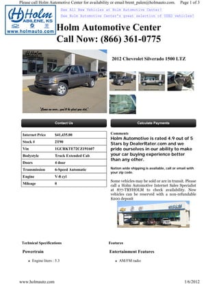 Please call Holm Automotive Center for availability or email brent_palen@holmauto.com.          Page 1 of 3
                             See All New Vehicles at Holm Automotive Center!
                             See Holm Automotive Center's great selection of USED vehicles!


                       Holm Automotive Center
                       Call Now: (866) 361-0775
                                                    2012 Chevrolet Silverado 1500 LTZ




 Internet Price       $41,435.00                    Comments
                                                    Holm Automotive is rated 4.9 out of 5
 Stock #              2T90
                                                    Stars by DealerRater.com and we
 Vin                  1GCRKTE72CZ191607             pride ourselves in our ability to make
 Bodystyle            Truck Extended Cab            your car buying experience better
                                                    than any other.
 Doors                4 door
 Transmission         6-Speed Automatic             Nation wide shipping is available, call or email with
                                                    your zip code.
 Engine               V-8 cyl
                                                    Some vehicles may be sold or are in transit. Please
 Mileage              0
                                                    call a Holm Automotive Internet Sales Specialist
                                                    at 877-TRYHOLM to check availability. New
                                                    vehicles can be reserved with a non-refundable
                                                    $200 deposit




 Technical Specifications                          Features

 Powertrain                                        Entertainment Features

       Engine liters : 5.3                               AM/FM radio




www.holmauto.com                                                                                   1/6/2012
 