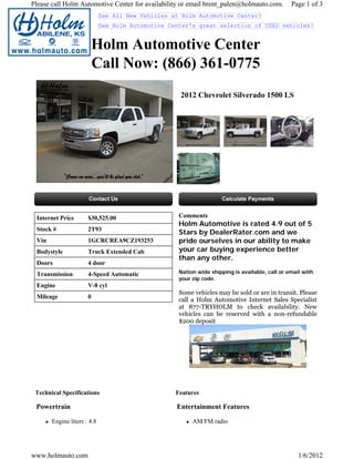 Please call Holm Automotive Center for availability or email brent_palen@holmauto.com.          Page 1 of 3
                             See All New Vehicles at Holm Automotive Center!
                             See Holm Automotive Center's great selection of USED vehicles!


                       Holm Automotive Center
                       Call Now: (866) 361-0775
                                                    2012 Chevrolet Silverado 1500 LS




 Internet Price       $30,525.00                    Comments
                                                    Holm Automotive is rated 4.9 out of 5
 Stock #              2T93
                                                    Stars by DealerRater.com and we
 Vin                  1GCRCREA9CZ193253             pride ourselves in our ability to make
 Bodystyle            Truck Extended Cab            your car buying experience better
                                                    than any other.
 Doors                4 door
 Transmission         4-Speed Automatic             Nation wide shipping is available, call or email with
                                                    your zip code.
 Engine               V-8 cyl
                                                    Some vehicles may be sold or are in transit. Please
 Mileage              0
                                                    call a Holm Automotive Internet Sales Specialist
                                                    at 877-TRYHOLM to check availability. New
                                                    vehicles can be reserved with a non-refundable
                                                    $200 deposit




 Technical Specifications                          Features

 Powertrain                                        Entertainment Features

       Engine liters : 4.8                               AM/FM radio




www.holmauto.com                                                                                   1/6/2012
 