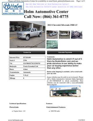 Please call Holm Automotive Center for availability or email brent_palen@holmauto.com.          Page 1 of 3
                             See All New Vehicles at Holm Automotive Center!
                             See Holm Automotive Center's great selection of USED vehicles!


                       Holm Automotive Center
                       Call Now: (866) 361-0775
                                                    2012 Chevrolet Silverado 1500 LT




 Internet Price       $37,010.00                    Comments
                                                    Holm Automotive is rated 4.9 out of 5
 Stock #              2T96
                                                    Stars by DealerRater.com and we
 Vin                  1GCRKSE7XCZ196743             pride ourselves in our ability to make
 Bodystyle            Truck Extended Cab            your car buying experience better
                                                    than any other.
 Doors                4 door
 Transmission         Automatic                     Nation wide shipping is available, call or email with
                                                    your zip code.
 Engine               V-8 cyl
                                                    Some vehicles may be sold or are in transit. Please
 Mileage              0
                                                    call a Holm Automotive Internet Sales Specialist
                                                    at 877-TRYHOLM to check availability. New
                                                    vehicles can be reserved with a non-refundable
                                                    $200 deposit




 Technical Specifications                          Features

 Powertrain                                        Entertainment Features

       Engine liters : 4.8                               AM/FM radio




www.holmauto.com                                                                                   1/6/2012
 