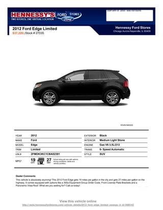 Staff with id `2650` was not found.




2012 Ford Edge Limited                                                                                    Hennessy Ford Stores
                                                                                                        Chicago Aurora Naperville, IL 60409
$37,220 | Stock # 27035




  YEAR           2012                                                          EXTERIOR   Black
  MAKE           Ford                                                          INTERIOR   Medium Light Stone
  MODEL          Edge                                                          ENGINE     Gas V6 3.5L/213
  TRIM           Limited                                                       TRANS      6- Speed Automatic
  VIN #          2FMDK3KC1CBA02391                                             STYLE      SUV

  MPG*           19
                 CITY
                                27
                                 HWY
                                       Actual rating will vary with options,
                                       driving conditions, habits and
                                       vehicle condition.




  Dealer Comments
  This vehicle is absolutely stunning! This 2012 Ford Edge gets 19 miles per gallon in the city and gets 27 miles per gallon on the
  highway. It comes equipped with options like a 300a Equipment Group Order Code, Front License Plate Brackets and a
  Panoramic Vista Roof. What are you waiting for? Call us today!




                                                View this vehicle online
          http:// www.hennessyfordstores.com/ vehicle- details/2012- ford- edge- limited- oswego- il- id-1698143
 