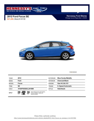2012 Ford Focus SE                                                                                   Hennessy Ford Stores
                                                                                                   Chicago Aurora Naperville, IL 60409
$21,280 | Stock # 23130




  YEAR          2012                                                        EXTERIOR   Blue Candy Metallic
  MAKE          Ford                                                        INTERIOR   Charcoal Black
  MODEL         Focus                                                       ENGINE     Gas I4 2.0L/121
  TRIM          SE                                                          TRANS      6- Speed Automatic
  VIN #         1FAHP3K26CL241889                                           STYLE      Hatchback

  MPG*         28
               CITY
                              38
                              HWY
                                    Actual rating will vary with options,
                                    driving conditions, habits and
                                    vehicle condition.




                                             View this vehicle online
          http:// www.hennessyfordstores.com/ vehicle- details/2012- ford- focus- se- oswego- il- id-1917262
 