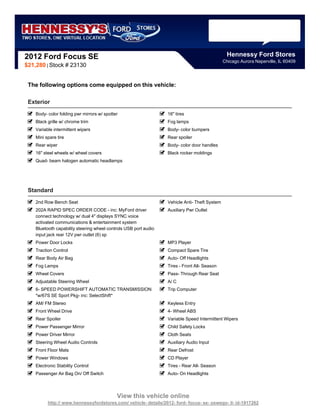 2012 Ford Focus SE                                                                               Hennessy Ford Stores
                                                                                               Chicago Aurora Naperville, IL 60409
$21,280 | Stock # 23130


 The following options come equipped on this vehicle:

 Exterior
    Body- color folding pwr mirrors w/ spotter                    16" tires
    Black grille w/ chrome trim                                   Fog lamps
    Variable intermittent wipers                                  Body- color bumpers
    Mini spare tire                                               Rear spoiler
    Rear wiper                                                    Body- color door handles
    16" steel wheels w/ wheel covers                              Black rocker moldings
    Quad- beam halogen automatic headlamps




 Standard
    2nd Row Bench Seat                                            Vehicle Anti- Theft System
    202A RAPID SPEC ORDER CODE - inc: MyFord driver               Auxiliary Pwr Outlet
    connect technology w/ dual 4" displays SYNC voice
    activated communications & entertainment system
    Bluetooth capability steering wheel controls USB port audio
    input jack rear 12V pwr outlet (6) sp
    Power Door Locks                                              MP3 Player
    Traction Control                                              Compact Spare Tire
    Rear Body Air Bag                                             Auto- Off Headlights
    Fog Lamps                                                     Tires - Front All- Season
    Wheel Covers                                                  Pass- Through Rear Seat
    Adjustable Steering Wheel                                     A/ C
    6- SPEED POWERSHIFT AUTOMATIC TRANSMISSION                    Trip Computer
    *w/67S SE Sport Pkg- inc: SelectShift*
    AM/ FM Stereo                                                 Keyless Entry
    Front Wheel Drive                                             4- Wheel ABS
    Rear Spoiler                                                  Variable Speed Intermittent Wipers
    Power Passenger Mirror                                        Child Safety Locks
    Power Driver Mirror                                           Cloth Seats
    Steering Wheel Audio Controls                                 Auxiliary Audio Input
    Front Floor Mats                                              Rear Defrost
    Power Windows                                                 CD Player
    Electronic Stability Control                                  Tires - Rear All- Season
    Passenger Air Bag On/ Off Switch                              Auto- On Headlights




                                             View this vehicle online
          http:// www.hennessyfordstores.com/ vehicle- details/2012- ford- focus- se- oswego- il- id-1917262
 