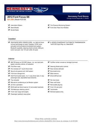 2012 Ford Focus SE                                                                            Hennessy Ford Stores
                                                                                            Chicago Aurora Naperville, IL 60409
$21,280 | Stock # 23130


    Intermittent Wipers                                          Tire Pressure Monitoring System
    Steel Wheels                                                 Front Disc/ Rear Drum Brakes
    Bucket Seats




 Installed
    202A RAPID SPEC ORDER CODE - inc: MyFord driver              6- SPEED POWERSHIFT AUTOMATIC TRANSMISSION
    connect technology w/ dual 4" displays, SYNC voice           *w/67S SE Sport Pkg- inc: SelectShift*
    activated communications & entertainment system,
    Bluetooth capability, steering wheel controls, USB port,
    audio input jack, rear 12V pwr outlet, (6) spea




 Interior
    AM/ FM stereo w/ CD/ MP3 player - inc: aux input jack,       Full floor center console w/ storage & armrest
    speed- sensitive volume, (4) speakers
    Front floor mats                                             Steering wheel audio controls
    Pwr windows w/1- touch driver down                           Rear window defroster
    SecuriLock passive anti- theft system                        Illuminated entry
    Front door storage bins                                      Mast antenna
    Cloth front bucket seats - inc: 4- way driver seat, 2- way   Driver left foot rest
    passenger seat, adjustable head restraints
    Trip computer                                                Pwr door locks
    Manual air conditioning w/ air filtration system             Rear coat hooks
    (2) front cupholders                                         Removable pkg tray
    60/40 split rear bench seat w/ (3) removable headrests       Front 12V pwr point
    Tilt/ telescopic steering column                             Tachometer
    Front/ rear/ cargo dome lights                               Remote keyless entry
    Passenger seatback map pocket




                                              View this vehicle online
          http:// www.hennessyfordstores.com/ vehicle- details/2012- ford- focus- se- oswego- il- id-1917262
 