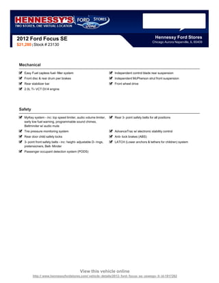 2012 Ford Focus SE                                                                                   Hennessy Ford Stores
                                                                                                   Chicago Aurora Naperville, IL 60409
$21,280 | Stock # 23130




 Mechanical
    Easy Fuel capless fuel- filler system                             Independent control blade rear suspension
    Front disc & rear drum pwr brakes                                 Independent McPherson strut front suspension
    Rear stabilizer bar                                               Front wheel drive
    2.0L Ti- VCT DI I4 engine




 Safety
    MyKey system - inc: top speed limiter, audio volume limiter,      Rear 3- point safety belts for all positions
    early low fuel warning, programmable sound chimes,
    Beltminder w/ audio mute
    Tire pressure monitoring system                                   AdvanceTrac w/ electronic stability control
    Rear door child safety locks                                      Anti- lock brakes (ABS)
    3- point front safety belts - inc: height- adjustable D- rings,   LATCH (Lower anchors & tethers for children) system
    pretensioners, Belt- Minder
    Passenger occupant detection system (PODS)




                                                View this vehicle online
          http:// www.hennessyfordstores.com/ vehicle- details/2012- ford- focus- se- oswego- il- id-1917262
 