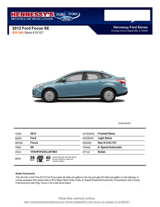 2012 Ford Focus SE                                                                                      Hennessy Ford Stores
                                                                                                    Chicago Aurora Naperville, IL 60409
$20,180 | Stock # 23127




  YEAR          2012                                                           EXTERIOR   Frosted Glass
  MAKE          Ford                                                           INTERIOR   Light Stone
  MODEL         Focus                                                          ENGINE     Gas I4 2.0L/121
  TRIM          SE                                                             TRANS      6- Speed Automatic
  VIN #         1FAHP3F24CL261083                                              STYLE      Sedan

  MPG*          28
                CITY
                                40
                                HWY
                                       Actual rating will vary with options,
                                       driving conditions, habits and
                                       vehicle condition.




  Dealer Comments
  This 4dr Car is hot! This 2012 Ford Focus gets 28 miles per gallon in the city and gets 40 miles per gallon on the highway. It
  comes equipped with options like a 201a Rapid Spec Order Code, 6- Speed Powershift Automatic Transmission and a Super
  Fuel Economy (sfe) Pkg. Come in for a test drive today!




                                                View this vehicle online
          http:// www.hennessyfordstores.com/ vehicle- details/2012- ford- focus- se- oswego- il- id-1924701
 